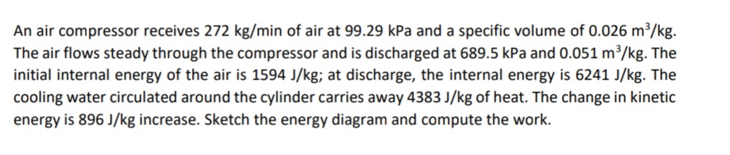 An air compressor receives 272 kg/min of air at 99.29 kPa and a specific volume of 0.026 m³/kg.
The air flows steady through the compressor and is discharged at 689.5 kPa and 0.051 m³/kg. The
initial internal energy of the air is 1594 J/kg; at discharge, the internal energy is 6241 J/kg. The
cooling water circulated around the cylinder carries away 4383 J/kg of heat. The change in kinetic
energy is 896 J/kg increase. Sketch the energy diagram and compute the work.
