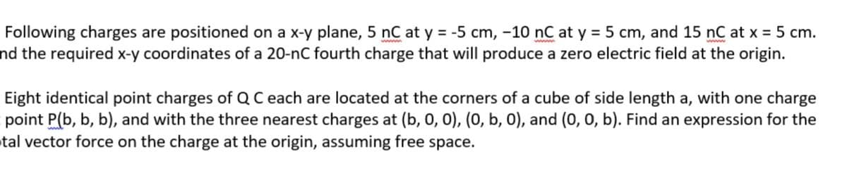 Following charges are positioned on a x-y plane, 5 nC at y = -5 cm, -10 nC at y = 5 cm, and 15 nC at x = 5 cm.
nd the required x-y coordinates of a 20-nC fourth charge that will produce a zero electric field at the origin.
Eight identical point charges of Q C each are located at the corners of a cube of side length a, with one charge
point P(b, b, b), and with the three nearest charges at (b, 0, 0), (0, b, 0), and (0, 0, b). Find an expression for the
tal vector force on the charge at the origin, assuming free space.
