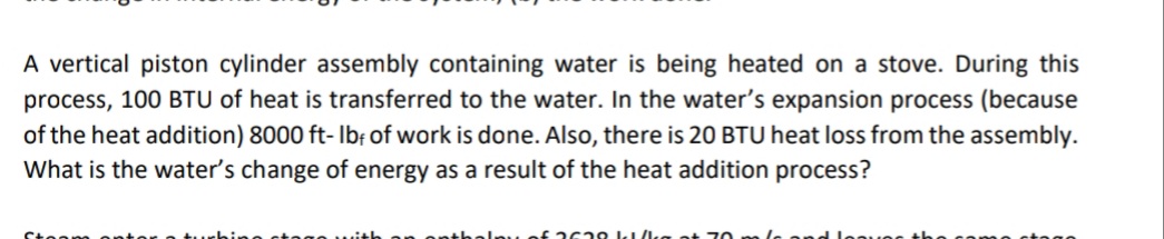 A vertical piston cylinder assembly containing water is being heated on a stove. During this
process, 100 BTU of heat is transferred to the water. In the water's expansion process (because
of the heat addition) 8000 ft- Ibf of work is done. Also, there is 20 BTU heat loss from the assembly.
What is the water's change of energy as a result of the heat addition process?
Mof 2629 k/ks ot 70

