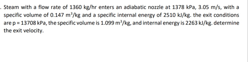 Steam with a flow rate of 1360 kg/hr enters an adiabatic nozzle at 1378 kPa, 3.05 m/s, with a
specific volume of 0.147 m³/kg and a specific internal energy of 2510 kJ/kg. the exit conditions
are p = 13708 kPa, the specific volume is 1.099 m?/kg, and internal energy is 2263 kJ/kg. determine
the exit velocity.
