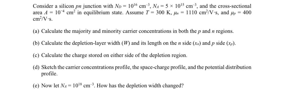 Consider a silicon pn junction with ND = 10¹6 cm ³, N₁ = 5 x 10¹5 cm-³, and the cross-sectional
area A = 104 cm² in equilibrium state. Assume T = 300 K, µn = 1110 cm²/V-s, and up = 400
cm²/V-s.
(a) Calculate the majority and minority carrier concentrations in both the p and n regions.
(b) Calculate the depletion-layer width (W) and its length on the n side (xn) and p side (xp).
(c) Calculate the charge stored on either side of the depletion region.
(d) Sketch the carrier concentrations profile, the space-charge profile, and the potential distribution
profile.
(e) Now let NA 1018 cm 3. How has the depletion width changed?