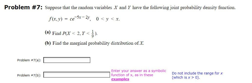 Problem #7: Suppose that the random variables X and Y have the following joint probability density function.
f(x, y) = ce-5x-2y
(a) Find P(X2,Y<
½).
0 < y < x.
(b) Find the marginal probability distribution of X.
Problem #7(a):
Problem #7(b):
Enter your answer as a symbolic
function of x, as in these
examples
Do not include the range for x
(which is x > 0).