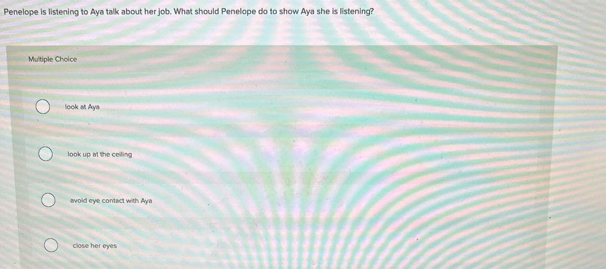 Penelope is listening to Aya talk about her job. What should Penelope do to show Aya she is listening?
Multiple Choice
look at Aya
look up at the ceiling
avoid eye contact with Aya
close her eyes