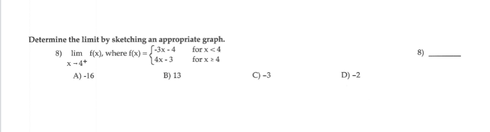 Determine the limit by sketching an appropriate graph.
for x <4
8) lim f(x), where f(x) =-3x - 4
(4x - 3
8)
for x 2 4
x-4+
A) -16
B) 13
C) -3
D) -2

