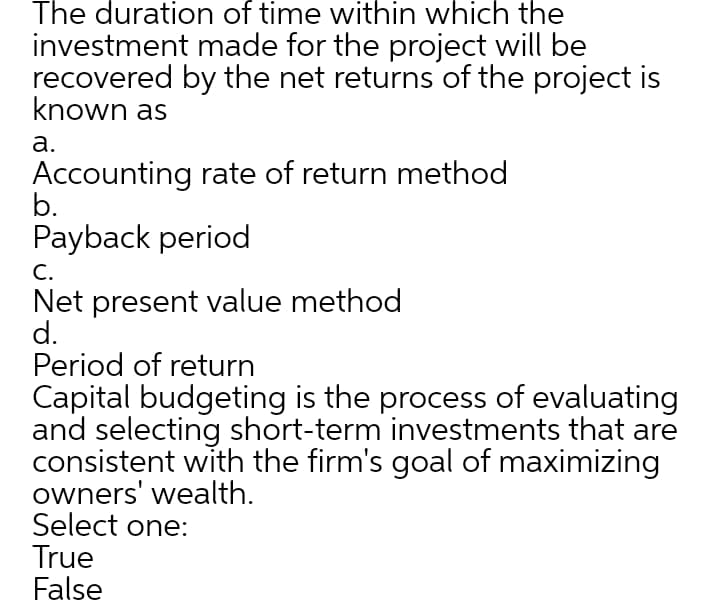 The duration of time within which the
investment made for the project will be
recovered by the net returns of the project is
known as
а.
Accounting rate of return method
b.
Payback period
С.
Net present value method
d.
Period of return
Capital budgeting is the process of evaluating
and selecting short-term investments that are
consistent with the firm's goal of maximizing
owners' wealth.
Select one:
True
False
