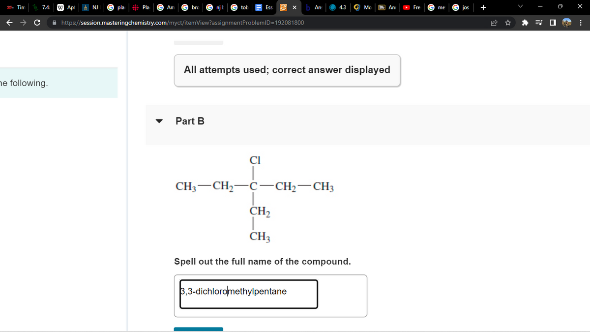 Tim
C
he following.
Apt
NJ
pla
Pla
Am
bro
njt
Part B
✰ https://session.masteringchemistry.com/myct/itemView?assignment ProblemID=192081800
Ess
CH3 CH₂
Cl
3 X
All attempts used; correct answer displayed
C-
b Ans
-CH₂-CH3
4.3 G Mo Bb An
3,3-dichloromethylpentane
CH₂
CH3
Spell out the full name of the compound.
▸ Fre
me
Jos
⠀