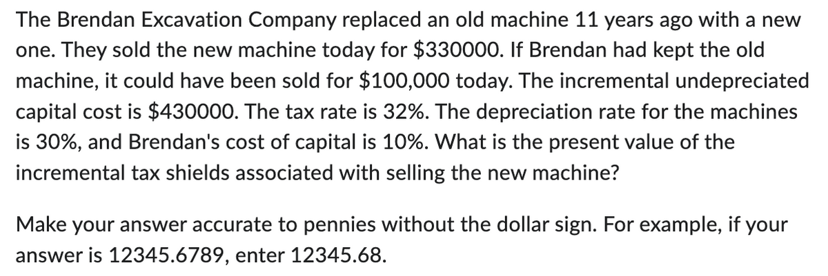 The Brendan Excavation Company replaced an old machine 11 years ago with a new
one. They sold the new machine today for $330000. If Brendan had kept the old
machine, it could have been sold for $100,000 today. The incremental undepreciated
capital cost is $430000. The tax rate is 32%. The depreciation rate for the machines
is 30%, and Brendan's cost of capital is 10%. What is the present value of the
incremental tax shields associated with selling the new machine?
Make your answer accurate to pennies without the dollar sign. For example, if your
answer is 12345.6789, enter 12345.68.