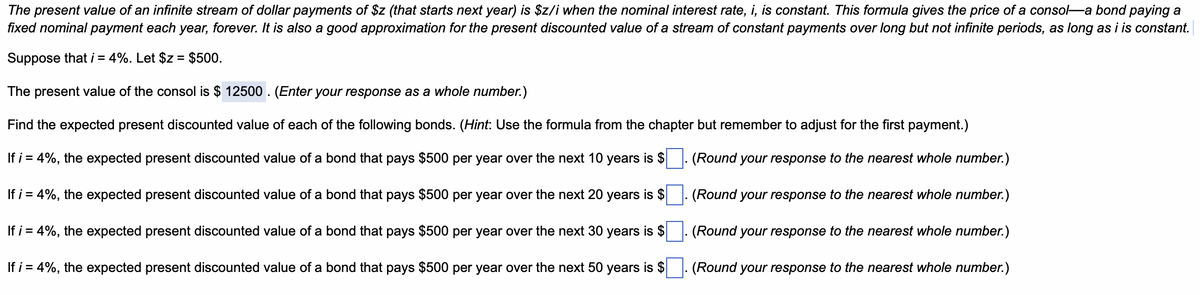 The present value of an infinite stream of dollar payments of $z (that starts next year) is $z/i when the nominal interest rate, i, is constant. This formula gives the price of a consol-a bond paying a
fixed nominal payment each year, forever. It is also a good approximation for the present discounted value of a stream of constant payments over long but not infinite periods, as long as i is constant.
Suppose that i = 4%. Let $z= $500.
The present value of the consol is $ 12500. (Enter your response as a whole number.)
Find the expected present discounted value of each of the following bonds. (Hint: Use the formula from the chapter but remember to adjust for the first payment.)
If i = 4%, the expected present discounted value of a bond that pays $500 per year over the next 10 years is $
(Round your response to the nearest whole number.)
If i = 4%, the expected present discounted value of a bond that pays $500 per year over the next 20 years is $
(Round your response to the nearest whole number.)
(Round your response to the nearest whole number.)
If i = 4%, the expected present discounted value of a bond that pays $500 per year over the next 30 years is $
If i = 4%, the expected present discounted value of a bond that pays $500 per year over the next 50 years is $
(Round your response to the nearest whole number.)