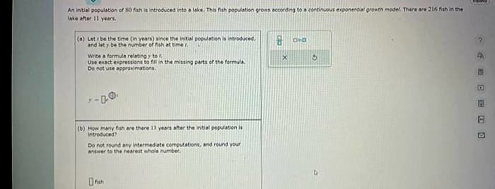 An initial population of 80 fish is introduced into a lake. This fish population grows according to a continuous exponential growth model. There are 216 fish in the
lake after 11 years.
(a) Letr be the time (in years) since the initial population is introduced,
and let y be the number of fish at time.
Write a formula relating y to f
Use exact expressions to fill in the missing parts of the formula.
Do not use approximations,
(b) How many fish are there 13 years after the initial population is
introduced?
Do not round any intermediate computations, and round your
answer to the nearest whole number.
fish
X
Cind
3
1
EBOO