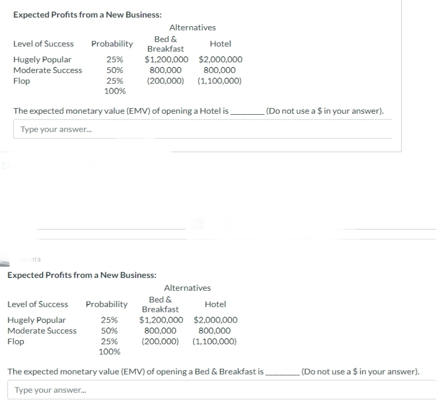 ESI
Expected Profits from a New Business:
Level of Success
Hugely Popular
Moderate Success
Flop
Probability
25%
50%
25%
100%
ints
The expected monetary value (EMV) of opening a Hotel is
Type your answer...
Alternatives
Bed &
Hotel
Breakfast
$1,200,000 $2,000,000
800,000
800,000
(200,000) (1,100,000)
Expected Profits from a New Business:
Level of Success Probability
Hugely Popular
25%
Moderate Success
50%
Flop
25%
100%
Alternatives
Bed &
Hotel
Breakfast
$1,200,000 $2,000,000
800,000
800,000
(200,000)
(1,100,000)
The expected monetary value (EMV) of opening a Bed & Breakfast is
Type your answer...
(Do not use a $ in your answer).
(Do not use a $ in your answer).