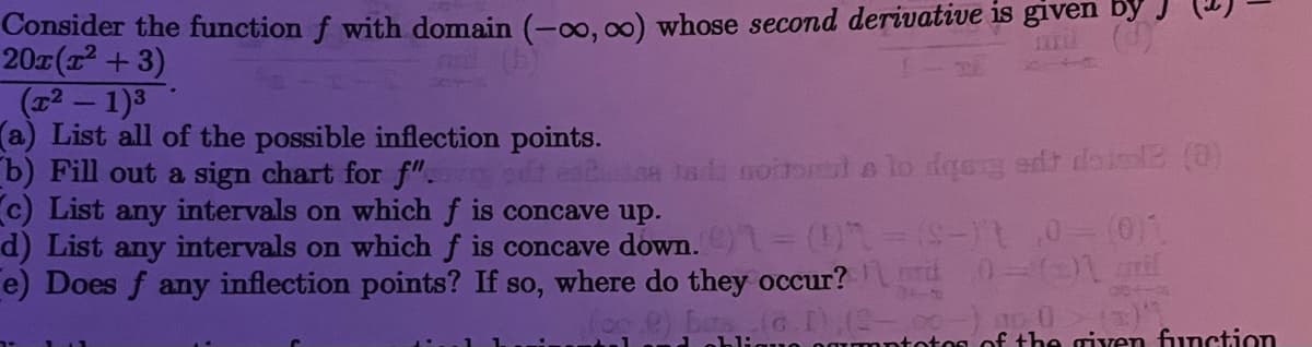 Consider the function f with domain (-o, 00) whose second derivative is given by J
20(1 +3)
(12- 1)3
(a) List all of the possible inflection points.
b) Fill out a sign chart for f". t eaton ta noteml e lo daee edt doie (O)
c) List any intervals on which f is concave up.
d (d
d) List any intervals on which f is concave down. = ()-- 0(01
e) Does f any inflection points? If so, where do they occur?
os of the given function
