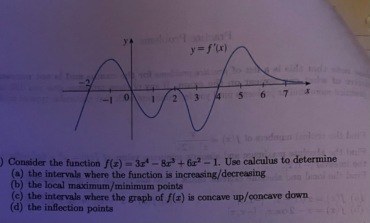 y= f'(x)
lo t al idd
-2
-10
3 4 5
6 7 x
( lo aadaun lasi t Lat
) Consider the function f(r) = 3x4 – 87³ + 6x² – 1. Use calculus to determine
(a) the intervals where the function is increasing/decreasing
(b) the local maximum/minimum points
(c) the intervals where the graph of f(x) is concave up/concave dow
(d) the inflection points
Lte Leooi o barT
2.
