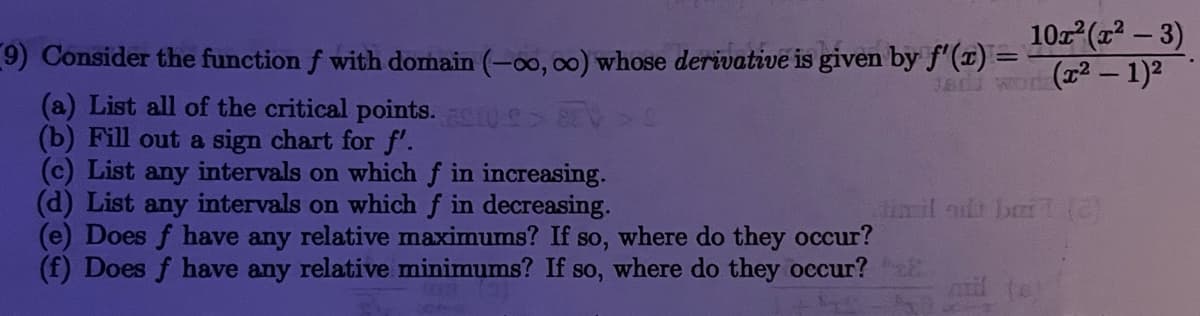 10. (x – 3)
9) Consider the function f with domain (-00, oo) whose derivative is given by f'(1) =
(a) List all of the critical points. 0> 8EV>S
(b) Fill out a sign chart for f'.
(c) List any intervals on which f in increasing.
(d) List any intervals on which f in decreasing.
(e) Does f have any relative maximums? If so, where do they occur?
(f) Does f have any relative minimums? If so, where do they occur? E
T8 Wo(2 – 1)2
in il at bri (a
mil te
