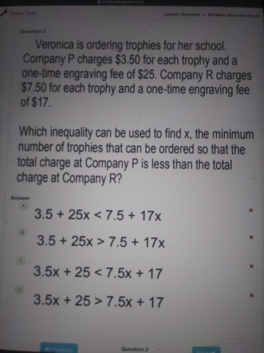 irving.edugence.com
Online Tools
Jazmin Brewster > G8 Math Semester Exam
Question 3
Veronica is ordering trophies for her school.
Company P charges $3.50 for each trophy and a
one-time engraving fee of $25. Company R charges
$7.50 for each trophy and a one-time engraving fee
of $17.
Which inequality can be used to find x, the minimum
number of trophies that can be ordered so that the
total charge at Company P is less than the total
charge at Company R?
Answer
3.5 + 25x < 7.5 + 17x
3.5+ 25x > 7.5 + 17x
3.5x + 25 < 7.5x + 17
3.5x + 25 > 7.5x + 17
Prevous
Question 3
