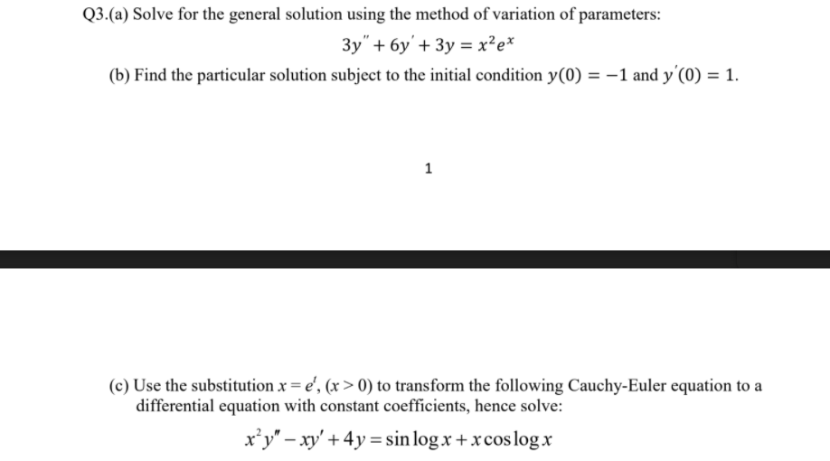 Q3.(a) Solve for the general solution using the method of variation of parameters:
3y" + 6y'+ 3y = x²e*
(b) Find the particular solution subject to the initial condition y(0) = –1 and y'(0) = 1.
1
(c) Use the substitution x = e', (x > 0) to transform the following Cauchy-Euler equation to a
differential equation with constant coefficients, hence solve:
x’y" – xy' + 4y = sin log x + xcos log x
