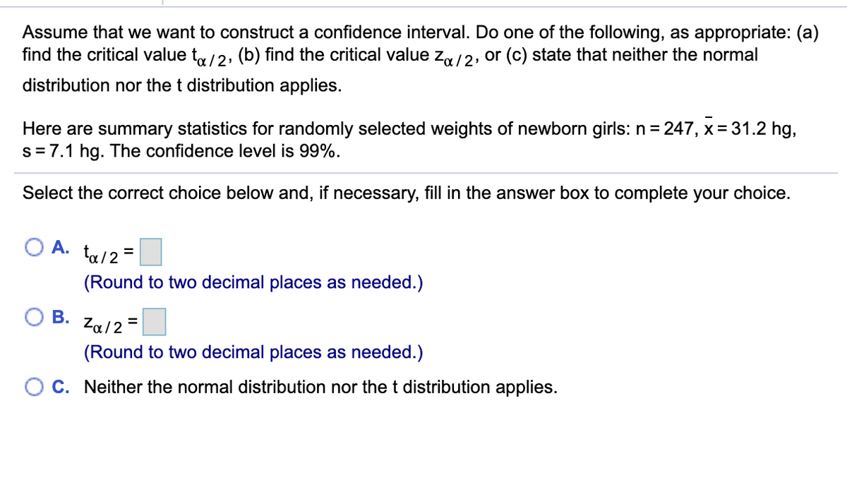 Assume that we want to construct a confidence interval. Do one of the following, as appropriate: (a)
find the critical value ty/2, (b) find the critical value za /2, or (c) state that neither the normal
distribution nor the t distribution applies.
Here are summary statistics for randomly selected weights of newborn girls: n= 247, x= 31.2 hg,
s= 7.1 hg. The confidence level is 99%.
Select the correct choice below and, if necessary, fill in the answer box to complete your choice.
O A.
ta/2 =
(Round to two decimal places as needed.)
В.
Za/2 =
(Round to two decimal places as needed.)
C. Neither the normal distribution nor the t distribution applies.
