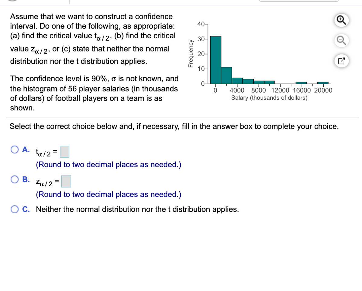 Assume that we want to construct a confidence
40-
interval. Do one of the following, as appropriate:
(a) find the critical value t,/2, (b) find the critical
30-
value za/2, or (c) state that neither the normal
20-
distribution nor the t distribution applies.
10-
The confidence level is 90%, o is not known, and
the histogram of 56 player salaries (in thousands
of dollars) of football players on a team is as
0-
4000
8000 12000 16000 20000
Salary (thousands of dollars)
shown.
Select the correct choice below and, if necessary, fill in the answer box to complete your choice.
A. ta/2=
(Round to two decimal places as needed.)
O B. Za/2-
(Round to two decimal places as needed.)
C. Neither the normal distribution nor the t distribution applies.
Frequency
