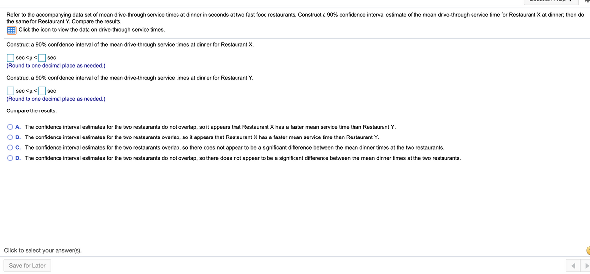 Refer to the accompanying data set of mean drive-through service times at dinner in seconds at two fast food restaurants. Construct a 90% confidence interval estimate of the mean drive-through service time for Restaurant X at dinner; then do
the same for Restaurant Y. Compare the results.
Click the icon to view the data on drive-through service times.
Construct a 90% confidence interval of the mean drive-through service times at dinner for Restaurant X.
sec <u<
sec
(Round to one decimal place as needed.)
Construct a 90% confidence interval of the mean drive-through service times at dinner for Restaurant Y.
sec < u<
sec
(Round to one decimal place as needed.)
Compare the results.
A. The confidence interval estimates for the two restaurants do not overlap, so it appears that Restaurant X has a faster mean service time than Restaurant Y.
B. The confidence interval estimates for the two restaurants overlap, so it appears that Restaurant X has a faster mean service time than Restaurant Y.
C. The confidence interval estimates for the two restaurants overlap, so there does not appear to be a significant difference between the mean dinner times at the two restaurants.
D. The confidence interval estimates for the two restaurants do not overlap, so there does not appear to be a significant difference between the mean dinner times at the two restaurants.
Click to select your answer(s).
Save for Later
