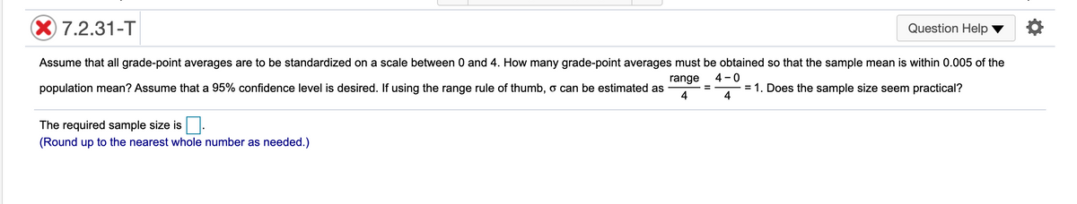 X 7.2.31-T
Question Help
Assume that all grade-point averages are to be standardized on a scale between 0 and 4. How many grade-point averages must be obtained so that the sample mean is within 0.005 of the
range
4 - 0
population mean? Assume that a 95% confidence level is desired. If using the range rule of thumb, o can be estimated as
= 1. Does the sample size seem practical?
4
%3D
4
The required sample size is
(Round up to the nearest whole number as needed.)
