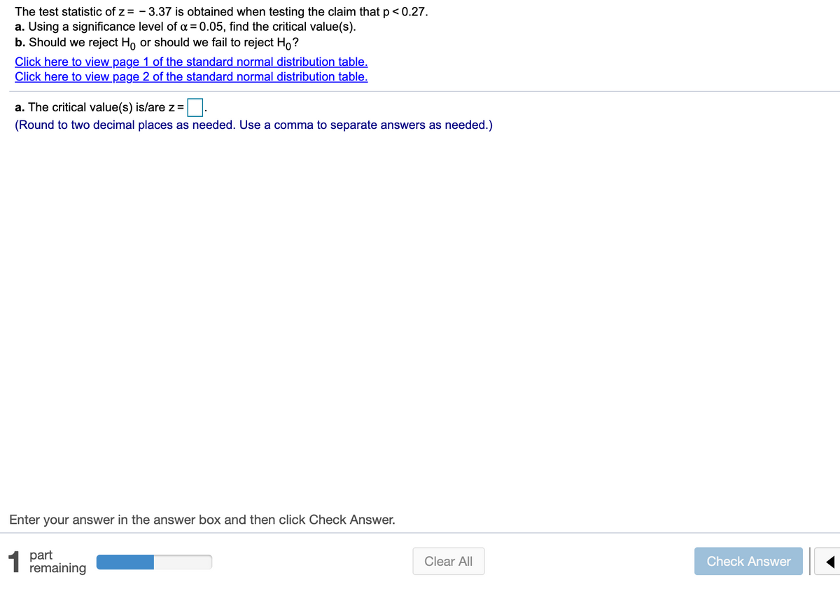 The test statistic of z = - 3.37 is obtained when testing the claim that p< 0.27.
a. Using a significance level of a = 0.05, find the critical value(s).
b. Should we reject Ho or should we fail to reject Ho?
Click here to view page 1 of the standard normal distribution table.
Click here to view page 2 of the standard normal distribution table.
a. The critical value(s) is/arez =
(Round to two decimal places as needed. Use a comma to separate answers as needed.)
Enter your answer in the answer box and then click Check Answer.
1 part
remaining
Clear All
Check Answer

