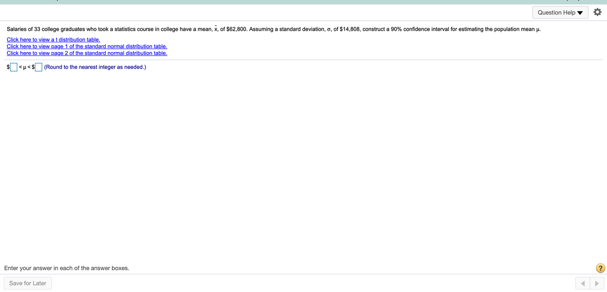 Question Help
Salaries of 33 college graduates who took a statistics course in college have a mean, x, of $62,800. Assuming a standard deviation, o, of $14,808, construct a 90% confidence interval for estimating the population mean u.
Click here to view a t distribution table.
Click here to view page 1 of the standard normal distribution table.
Click here to view page 2 of the standard normal distribution table.
$ <µ< $
(Round to the nearest integer as needed.)
Enter your answer in each of the answer boxes.
Save for Later
