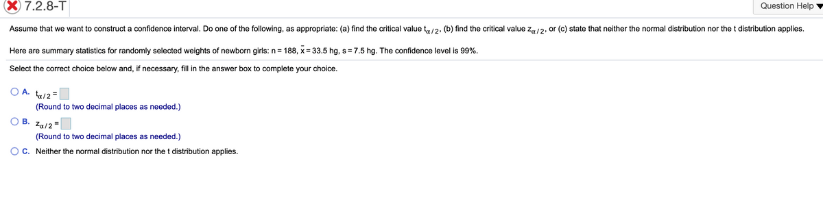 X 7.2.8-T
Question Help
Assume that we want to construct a confidence interval. Do one of the following, as appropriate: (a) find the critical value t,/2, (b) find the critical value z/2, or (c) state that neither the normal distribution nor the t distribution applies.
Here are summary statistics for randomly selected weights of newborn girls: n = 188, x = 33.5 hg, s = 7.5 hg. The confidence level is 99%.
Select the correct choice below and, if necessary, fill in the answer box to complete your choice.
А.
ta/2 =
(Round to two decimal places as needed.)
В.
Za/2 =
(Round to two decimal places as needed.)
C. Neither the normal distribution nor the t distribution applies.
