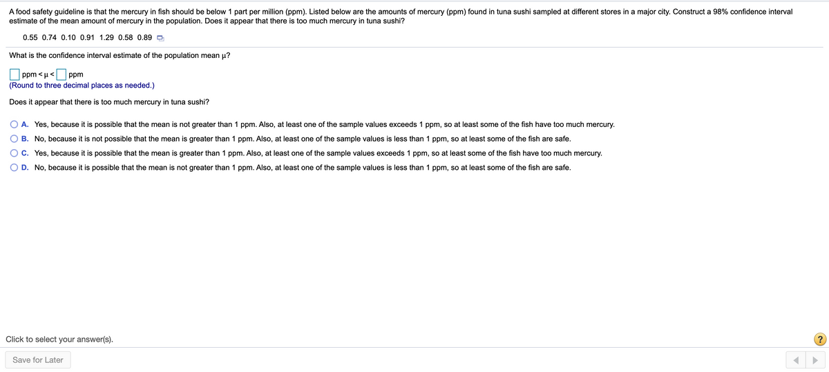 A food safety guideline is that the mercury in fish should be below 1 part per million (ppm). Listed below are the amounts of mercury (ppm) found in tuna sushi sampled at different stores in a major city. Construct a 98% confidence interval
estimate of the mean amount of mercury in the population. Does it appear that there is too much mercury in tuna sushi?
0.55 0.74 0.10 0.91 1.29 0.58 0.89 O
What is the confidence interval estimate of the population mean µ?
ppm < µ <
ppm
(Round to three decimal places as needed.)
Does it appear that there is too much mercury in tuna sushi?
A. Yes, because it is possible that the mean is not greater than 1 ppm. Also, at least one of the sample values exceeds 1 ppm, so at least some of the fish have too much mercury.
B. No, because it is not possible that the mean is greater than 1 ppm. Also, at least one of the sample values is less than 1 ppm, so at least some of the fish are safe.
C. Yes, because it is possible that the mean is greater than 1 ppm. Also, at least one of the sample values exceeds 1 ppm, so at least some of the fish have too much mercury.
D. No, because it is possible that the mean is not greater than 1 ppm. Also, at least one of the sample values is less than 1 ppm, so at least some of the fish are safe.
Click to select your answer(s).
(?
Save for Later
