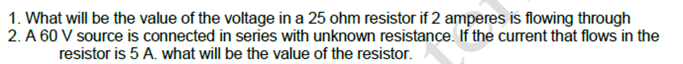 1. What will be the value of the voltage in a 25 ohm resistor if 2 amperes is flowing through
2. A 60 V source is connected in series with unknown resistance. If the current that flows in the
resistor is 5 A. what will be the value of the resistor.
