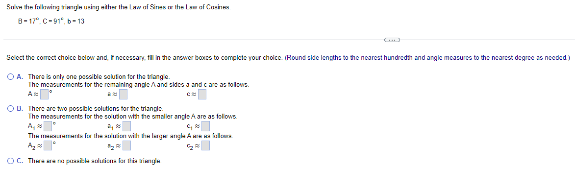 Solve the following triangle using either the Law of Sines or the Law of Cosines.
B=17°, C=91°, b=13
Select the correct choice below and, if necessary, fill in the answer boxes to complete your choice. (Round side lengths to the nearest hundredth and angle measures to the nearest degree as needed.)
○ A. There is only one possible solution for the triangle.
The measurements for the remaining angle A and sides a and c are as follows.
A≈
ละ
○ B. There are two possible solutions for the triangle.
C≈
The measurements for the solution with the smaller angle A are as follows.
A₁₁≈
à╗༤
༤
The measurements for the solution with the larger angle A are as follows.
སྭཱ ༤ 「 °
â༡ ༤
○ C. There are no possible solutions for this triangle.
༤