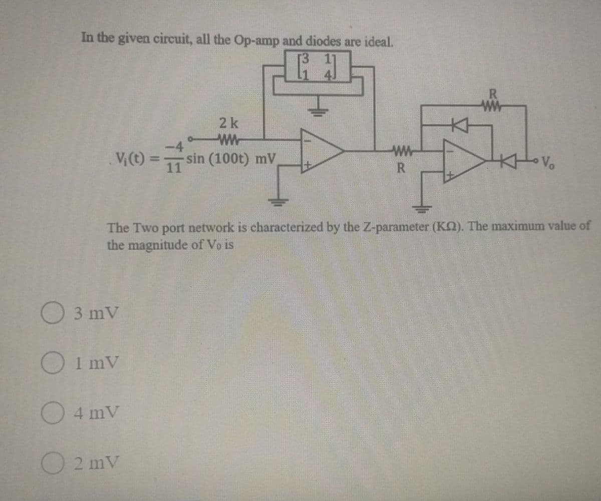 In the given circuit, all the Op-amp and diodes are ideal.
2k
wW-
V(t)
-sin (100t) mV
11
%3D
R
The Two port network is characterized by the Z-parameter (Kn). The maximum value of
the magnitude of Vo is
3 mV
1 mV
4 mV
2 mV
