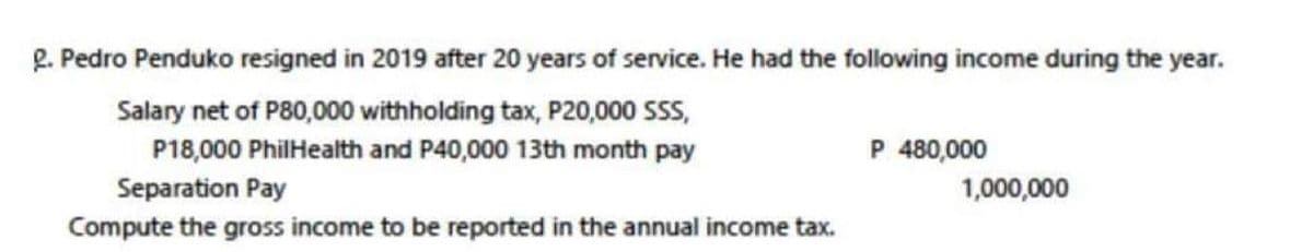 R. Pedro Penduko resigned in 2019 after 20 years of service. He had the following income during the year.
Salary net of P80,000 withholding tax, P20,000 SS,
P18,000 PhilHealth and P40,000 13th month pay
P 480,000
Separation Pay
1,000,000
Compute the gross income to be reported in the annual income tax.
