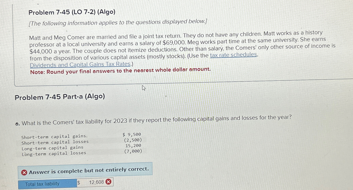 Problem 7-45 (LO 7-2) (Algo)
[The following information applies to the questions displayed below.]
Matt and Meg Comer are married and file a joint tax return. They do not have any children. Matt works as a history
professor at a local university and earns a salary of $69,000. Meg works part time at the same university. She earns
$44,000 a year. The couple does not itemize deductions. Other than salary, the Comers' only other source of income is
from the disposition of various capital assets (mostly stocks). (Use the tax rate schedules,
Dividends and Capital Gains Tax Rates.)
Note: Round your final answers to the nearest whole dollar amount.
Problem 7-45 Part-a (Algo)
4
a. What is the Comers' tax liability for 2023 if they report the following capital gains and losses for the year?
Short-term capital gains
Short-term capital losses
Long-term capital gains
Long-term capital losses
$ 9,500
(2,500)
15,200
(7,000)
Answer is complete but not entirely correct.
Total tax liability
$ 12,608