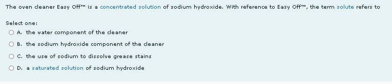 The oven cleaner Easy Off™ is a concentrated solution of sodium hydroxide. With reference to Easy Off™, the term solute refers to
Select one:
O A. the water component of the cleaner
B. the sodium hydroxide component of the cleaner
C. the use of sodium to dissolve grease stains
O D. a saturated solution of sodium hydroxide