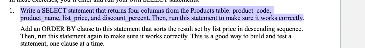 1. Write a SELECT statement that returns four columns from the Products table: product_code,
product_name, list_price, and discount_percent. Then, run this statement to make sure it works correctly.
Add an ORDER BY clause to this statement that sorts the result set by list price in descending sequence.
Then, run this statement again to make sure it works correctly. This is a good way to build and test a
statement, one clause at a time.