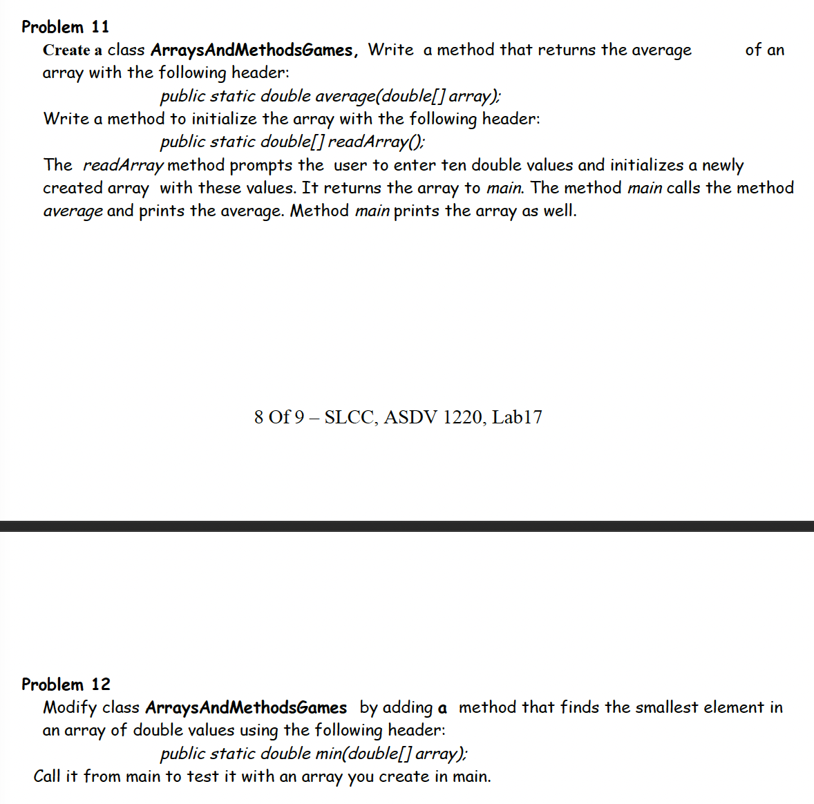 Problem 11
of an
Create a class ArraysAndMethodsGames, Write a method that returns the average
array with the following header:
public static double average(double[] array);
Write a method to initialize the array with the following header:
public static double[] readArray():
The readArray method prompts the user to enter ten double values and initializes a newly
array with these values. It returns the array to main. The method main calls the method
Method main prints the array as well.
created
average and prints the
average.
8 Of 9 – SLCC, ASDV 1220, Lab17
Problem 12
Modify class ArraysAndMethodsGames by adding a method that finds the smallest element in
an array of double values using the following header:
public static double min(double[] array);
Call it from main to test it with an array you create in main.
