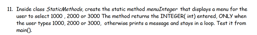 11. Inside class StaticMethods, create the static method menuInteger that displays a menu for the
user to select 1000 , 2000 or 3000 The method returns the INTEGER( int) entered, ONLY when
the user types 1000, 2000 or 3000, otherwise prints a message and stays in a loop. Test it from
main().
