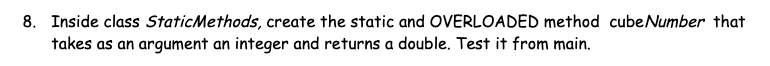 8. Inside class StaticMethods, create the static and OVERLOADED method cube Number that
takes as an argument an integer and returns a double. Test it from main.
