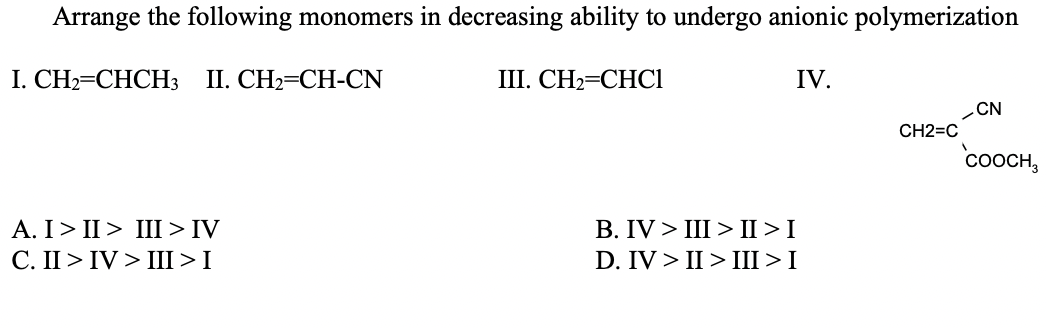 Arrange the following monomers in decreasing ability to undergo anionic polymerization
I. CН3DCHCHЗ 1. СН3СН-CN
I. СН—СНСI
IV.
-CN
CH2=C
COOCH,
A. I> II > III > IV
C. II > IV > III >I
В. IV > III> II >I
D. IV > II > III >I
