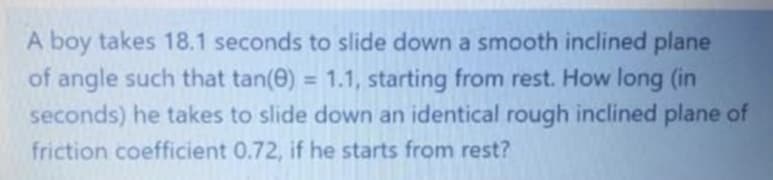 A boy takes 18.1 seconds to slide down a smooth inclined plane
of angle such that tan(e) = 1.1, starting from rest. How long (in
seconds) he takes to slide down an identical rough inclined plane of
friction coefficient 0.72, if he starts from rest?
%3D
