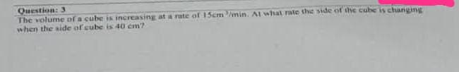 Question: 3
The volume of a cube is increasing at a rate of 15cm/min. At what rate the side of the cube is changing
when the side of cube is 40 cm?