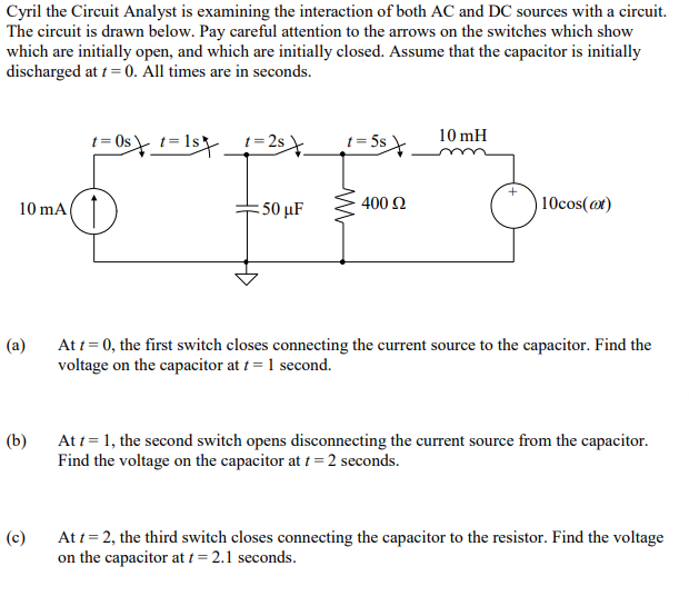 Cyril the Circuit Analyst is examining the interaction of both AC and DC sources with a circuit.
The circuit is drawn below. Pay careful attention to the arrows on the switches which show
which are initially open, and which are initially closed. Assume that the capacitor is initially
discharged at t = 0. All times are in seconds.
10 mA
(a)
(b)
(c)
t=0s t=1s_t=2s \_
= 50 μF
w
= 5$
400 £2
10 mH
10cos(at)
At t = 0, the first switch closes connecting the current source to the capacitor. Find the
voltage on the capacitor at t = 1 second.
At t = 1, the second switch opens disconnecting the current source from the capacitor.
Find the voltage on the capacitor at t = 2 seconds.
At t = 2, the third switch closes connecting the capacitor to the resistor. Find the voltage
on the capacitor at t = 2.1 seconds.