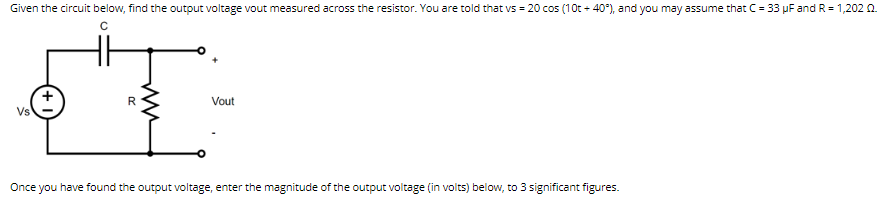 Given the circuit below, find the output voltage vout measured across the resistor. You are told that vs = 20 cos (10t + 40°), and you may assume that C = 33 μF and R = 1,202 02.
C
T
R
Vout
Once you have found the output voltage, enter the magnitude of the output voltage (in volts) below, to 3 significant figures.
Vs
ww