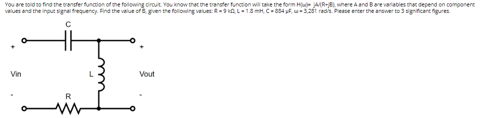 You are told to find the transfer function of the following circuit. You know that the transfer function will take the form H(w)= jA/(R+jB), where A and B are variables that depend on component
values and the input signal frequency. Find the value of B, given the following values: R = 9 KQ, L = 1.8 mH, C = 884 μF, w = 3,281 rad/s. Please enter the answer to 3 significant figures.
C
+
Vin
L
Vout
R
www