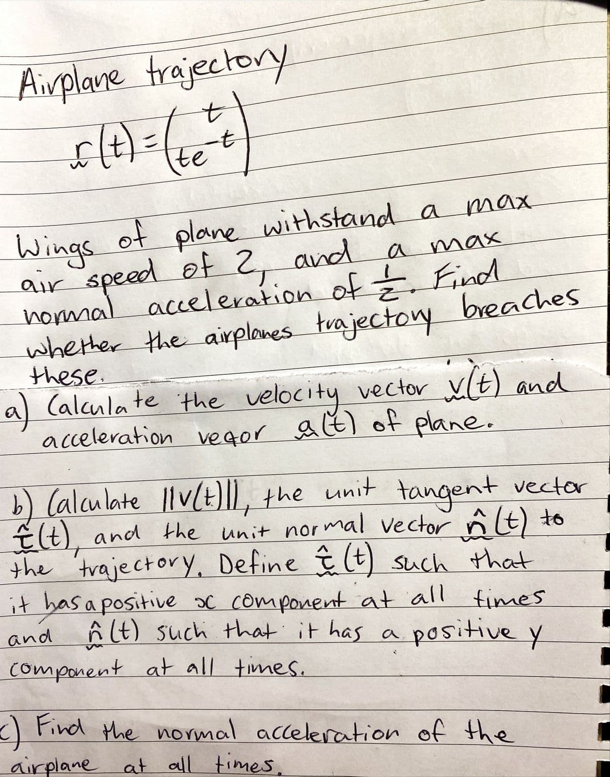 Airplane trajectory
to
(t)=
7-
te
Wings f plane withstand a max
air speed
hommal acceleration of Find
whether the airplones trajectoy
these.
a) Calcula te the velocity vector Vt) and
acceleration vegor at) of plane.
of
of 2, and
a
max
breaches
b) (alculate llv(H)IL, the unit vector
E(t), and the unit normal vector nt)
the 'trajectorY, Define (t) such that
it has a positive oC component at all times
and ĥ lt) such that it has a
component at all times.
tangent
positive y
<) Find the normal acceleration of the
airplane at all times.
