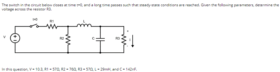 The switch in the circuit below closes at time t=0, and a long time passes such that steady-state conditions are reached. Given the following parameters, determine the
voltage across the resistor R3.
t=0
R1
R2
R3
In this question, V = 10.3, R1 = 570, R2 = 760, R3 = 570, L = 29mH, and C= 142nF.
