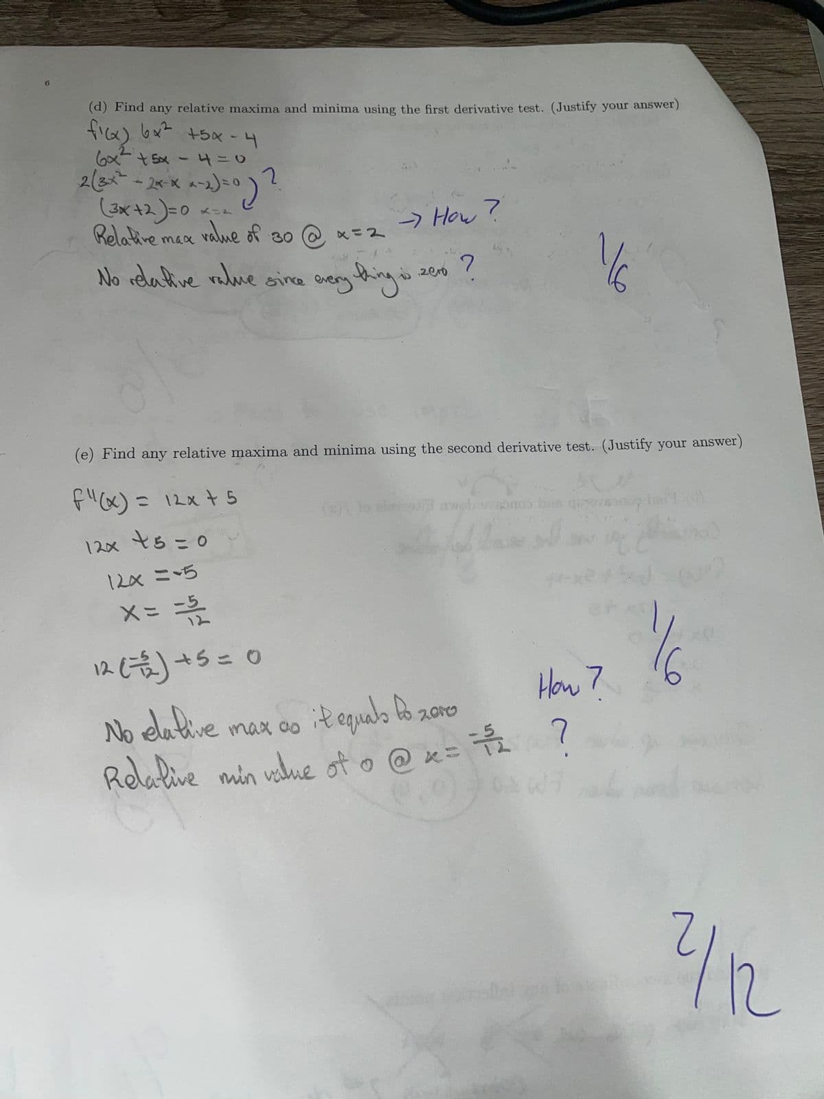 6
(d) Find any relative maxima and minima using the first derivative test. (Justify your answer)
ficx) 6x² +5x-4
6x² +5x -4 = 0
2 (3x² - 2x-xx-2)=0
<^^x)=0) ?
2
(3x+2) =0
Relative max
0 112
value of 30
x=2
-> How?
zero ?
No relative value since everything is.
f"(x) = 12x + 5
12x +5=0
12x = -5
(e) Find any relative maxima and minima using the second derivative test. (Justify your answer)
A
aweb wwabnos bas qurosond
x = = 15/2
12 (1)+5=1
No relative
it equals to zove
тах со
Relative min value of o @ x =
15/2
ਕਰਦੇ
1/6
How 7
DAW7
1½
2/12