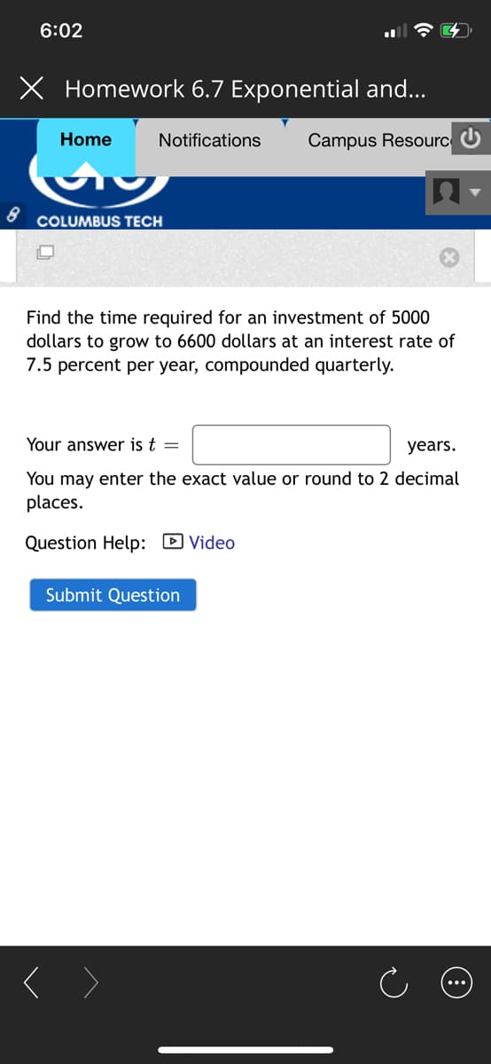 6:02
X Homework 6.7 Exponential and...
Home
Notifications
Campus Resourc U
COLUMBUS TECH
Find the time required for an investment of 5000
dollars to grow to 6600 dollars at an interest rate of
7.5 percent per year, compounded quarterly.
Your answer is t =
years.
You may enter the exact value or round to 2 decimal
places.
Question Help: D Video
Submit Question
