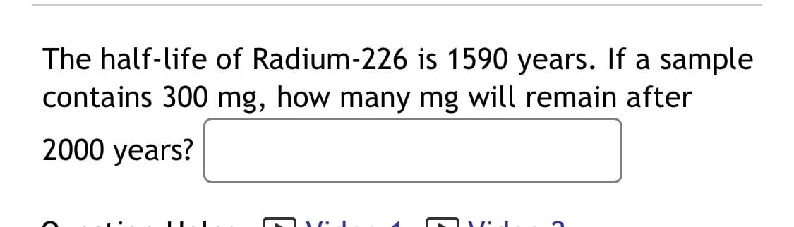 The half-life of Radium-226 is 1590 years. If a sample
contains 300 mg, how many mg will remain after
2000 years?
