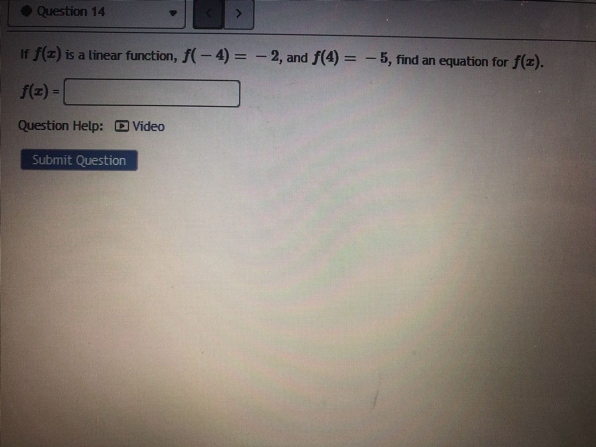 ●Question 14
ir f(z) is a linear function, f(-4) = - 2, and f(4) = -
5, find an equation for f().
f(=) =|
Question Help: DVideo
Submit Question
