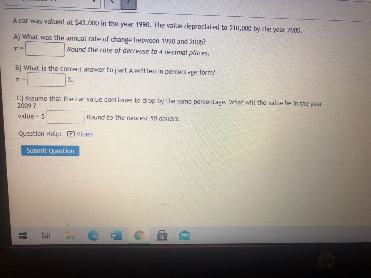 A car was valued at $43,000 in the year 1990. The value depreciated to $10,000 by the year 2005.
A) What was the annual rate of change between 1990 and 2005?
T.
Round the rate of decrease to 4 decimal places.
B) What is the correct answer to part A written in percentage form?
%.
C) Assume that the car value continues to drop by the same percentage. What will the value be in the year
2009?
value = S
Round to the nearest 50 dollars.
Question Help: Video
Submit Question
